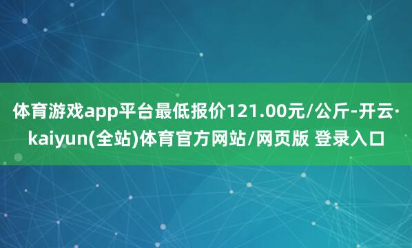 体育游戏app平台最低报价121.00元/公斤-开云·kaiyun(全站)体育官方网站/网页版 登录入口