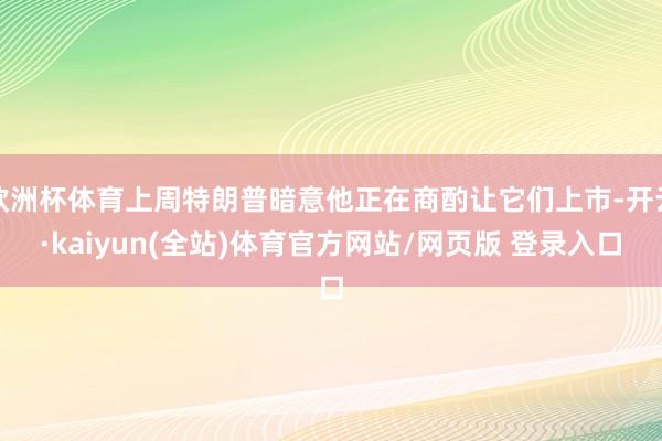 欧洲杯体育上周特朗普暗意他正在商酌让它们上市-开云·kaiyun(全站)体育官方网站/网页版 登录入口
