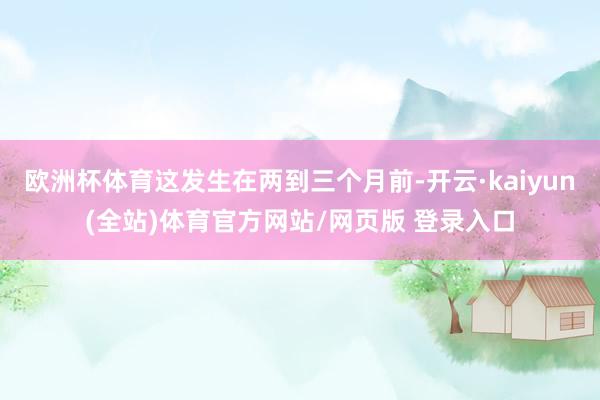 欧洲杯体育这发生在两到三个月前-开云·kaiyun(全站)体育官方网站/网页版 登录入口