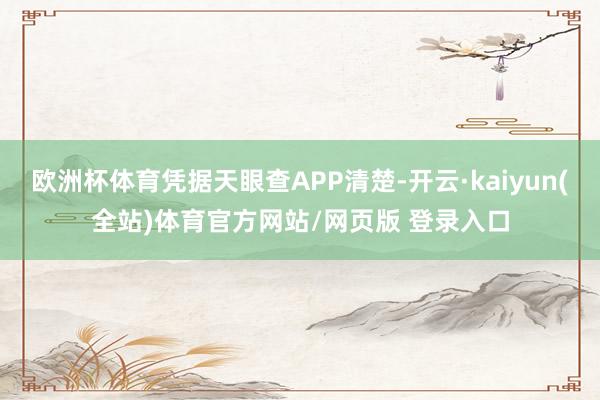欧洲杯体育凭据天眼查APP清楚-开云·kaiyun(全站)体育官方网站/网页版 登录入口
