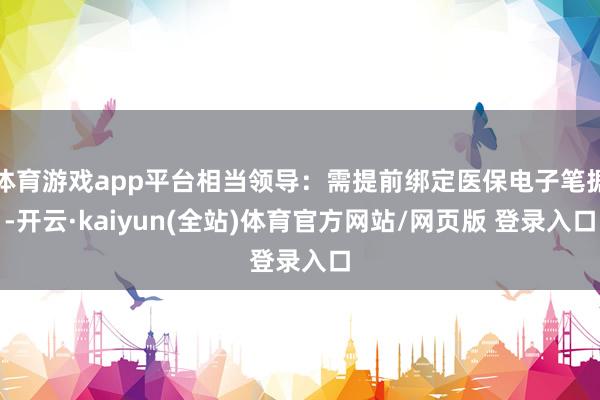 体育游戏app平台相当领导：需提前绑定医保电子笔据-开云·kaiyun(全站)体育官方网站/网页版 登录入口