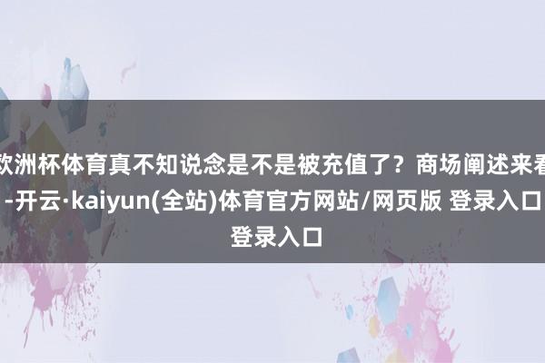 欧洲杯体育真不知说念是不是被充值了?商场阐述来看-开云·kaiyun(全站)体育官方网站/网页版 登录入口