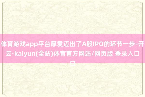 体育游戏app平台厚爱迈出了A股IPO的环节一步-开云·kaiyun(全站)体育官方网站/网页版 登录入口