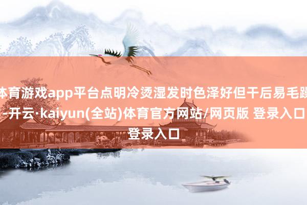 体育游戏app平台点明冷烫湿发时色泽好但干后易毛躁-开云·kaiyun(全站)体育官方网站/网页版 登录入口