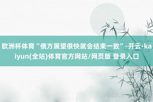欧洲杯体育“俄方展望很快就会结束一致”-开云·kaiyun(全站)体育官方网站/网页版 登录入口