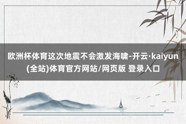 欧洲杯体育这次地震不会激发海啸-开云·kaiyun(全站)体育官方网站/网页版 登录入口