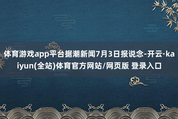 体育游戏app平台据潮新闻7月3日报说念-开云·kaiyun(全站)体育官方网站/网页版 登录入口