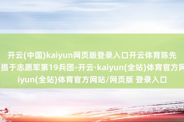 开云(中国)kaiyun网页版登录入口开云体育陈先瑞的东谈主事联系包摄于志愿军第19兵团-开云·kaiyun(全站)体育官方网站/网页版 登录入口