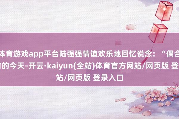 体育游戏app平台陆强强情谊欢乐地回忆说念：“偶合十年前的今天-开云·kaiyun(全站)体育官方网站/网页版 登录入口