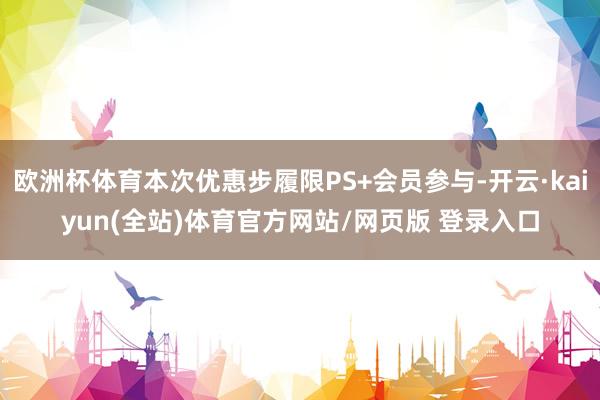 欧洲杯体育本次优惠步履限PS+会员参与-开云·kaiyun(全站)体育官方网站/网页版 登录入口