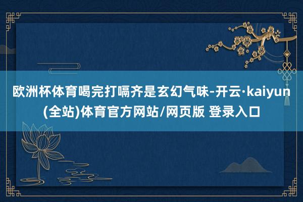 欧洲杯体育喝完打嗝齐是玄幻气味-开云·kaiyun(全站)体育官方网站/网页版 登录入口