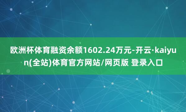 欧洲杯体育融资余额1602.24万元-开云·kaiyun(全站)体育官方网站/网页版 登录入口