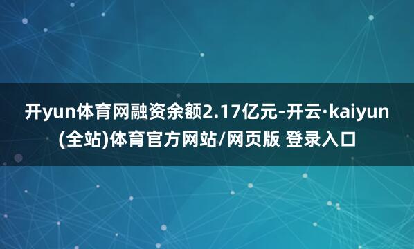 开yun体育网融资余额2.17亿元-开云·kaiyun(全站)体育官方网站/网页版 登录入口