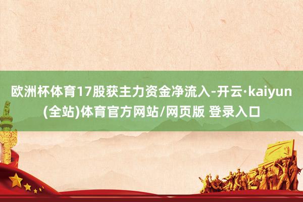 欧洲杯体育17股获主力资金净流入-开云·kaiyun(全站)体育官方网站/网页版 登录入口