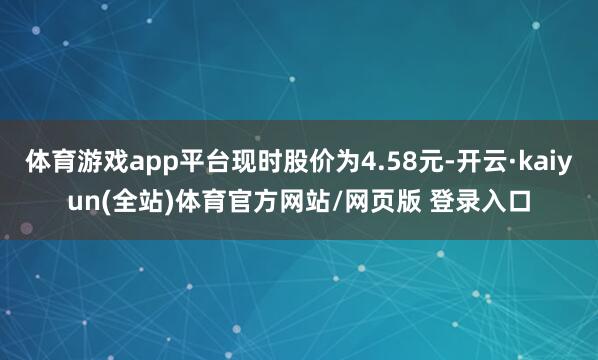 体育游戏app平台现时股价为4.58元-开云·kaiyun(全站)体育官方网站/网页版 登录入口