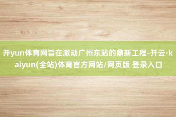开yun体育网旨在激动广州东站的鼎新工程-开云·kaiyun(全站)体育官方网站/网页版 登录入口