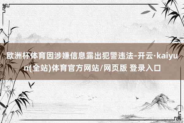 欧洲杯体育因涉嫌信息露出犯警违法-开云·kaiyun(全站)体育官方网站/网页版 登录入口