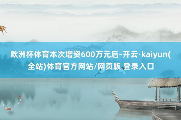 欧洲杯体育本次增资600万元后-开云·kaiyun(全站)体育官方网站/网页版 登录入口