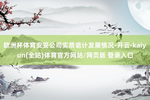 欧洲杯体育安妥公司实质诡计发展情况-开云·kaiyun(全站)体育官方网站/网页版 登录入口