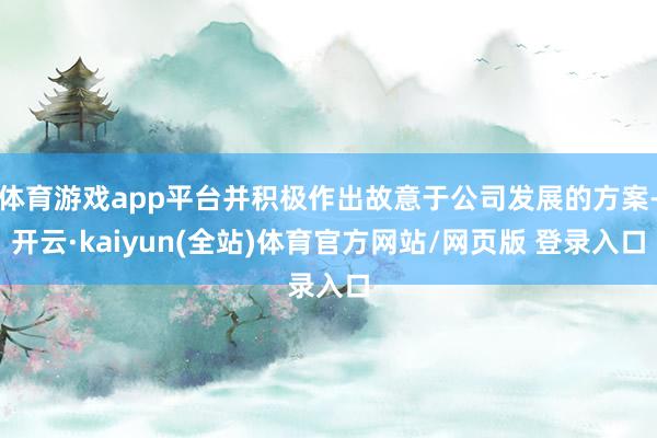 体育游戏app平台并积极作出故意于公司发展的方案-开云·kaiyun(全站)体育官方网站/网页版 登录入口