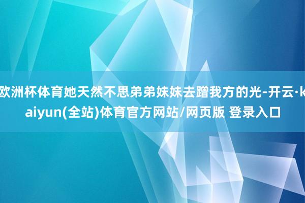 欧洲杯体育她天然不思弟弟妹妹去蹭我方的光-开云·kaiyun(全站)体育官方网站/网页版 登录入口