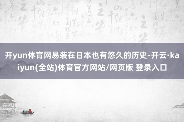 开yun体育网易装在日本也有悠久的历史-开云·kaiyun(全站)体育官方网站/网页版 登录入口