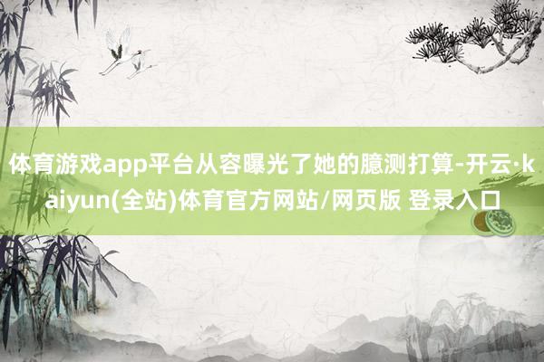 体育游戏app平台从容曝光了她的臆测打算-开云·kaiyun(全站)体育官方网站/网页版 登录入口