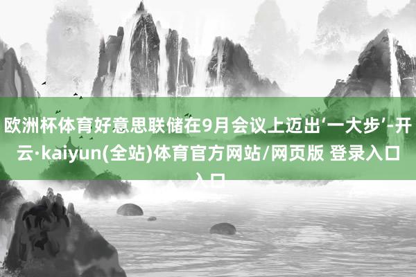 欧洲杯体育好意思联储在9月会议上迈出‘一大步’-开云·kaiyun(全站)体育官方网站/网页版 登录入口