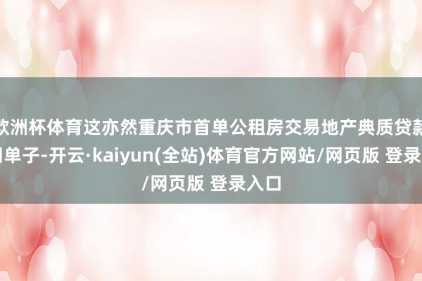 欧洲杯体育这亦然重庆市首单公租房交易地产典质贷款守旧单子-开云·kaiyun(全站)体育官方网站/网页版 登录入口