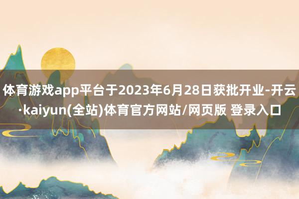 体育游戏app平台于2023年6月28日获批开业-开云·kaiyun(全站)体育官方网站/网页版 登录入口