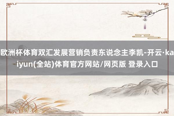 欧洲杯体育双汇发展营销负责东说念主李凯-开云·kaiyun(全站)体育官方网站/网页版 登录入口