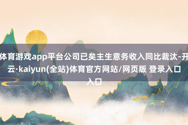 体育游戏app平台公司已矣主生意务收入同比裁汰-开云·kaiyun(全站)体育官方网站/网页版 登录入口