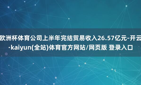 欧洲杯体育公司上半年完结贸易收入26.57亿元-开云·kaiyun(全站)体育官方网站/网页版 登录入口